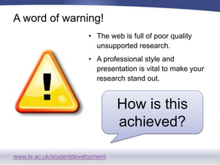 www.le.ac.uk/studentdevelopment
A word of warning!
• The web is full of poor quality
unsupported research.
• A professional style and
presentation is vital to make your
research stand out.
How is this
achieved?
 