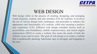 WEB DESIGN
Web design refers to the process of creating, designing, and arranging
visual elements, content, and user interface (UI) for websites. It involves
the use of various design tools, techniques, and principles to enhance the
appearance and functionality of a website, while also ensuring a positive
user experience (UX). Effective web design considers factors such as
accessibility, user-friendliness, mobile responsiveness, and search engine
optimization (SEO) to create a website that meets the needs of both the
website owner and its users. The goal of web design is to create a website
that is aesthetically pleasing, functional, easy to navigate, and engaging to
the user.
 