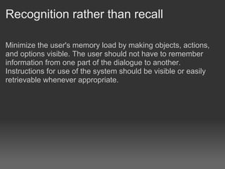 Recognition rather than recall

Minimize the user's memory load by making objects, actions,
and options visible. The user should not have to remember
information from one part of the dialogue to another.
Instructions for use of the system should be visible or easily
retrievable whenever appropriate.
 