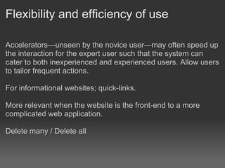 Flexibility and efficiency of use

Accelerators—unseen by the novice user—may often speed up
the interaction for the expert user such that the system can
cater to both inexperienced and experienced users. Allow users
to tailor frequent actions.

For informational websites; quick-links.

More relevant when the website is the front-end to a more
complicated web application.

Delete many / Delete all
 