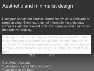 Aesthetic and minimalist design

Dialogues should not contain information which is irrelevant or
rarely needed. Every extra unit of information in a dialogue
competes with the relevant units of information and diminishes
their relative visibility.

Deleting this file pic0110.jpg would result in the pointer to the
file contents removed from the disk and this then means that
you wouldn't be able to retrieve them easily without the help of
a computer professional. So are you sure that you want to do
this?
                      YES          NO

Cart, Help, Account
"See what's in your Shopping cart"
"Click here to get help"
 