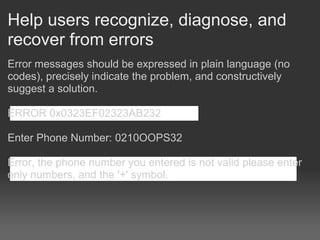 Help users recognize, diagnose, and
recover from errors
Error messages should be expressed in plain language (no
codes), precisely indicate the problem, and constructively
suggest a solution.

ERROR 0x0323EF02323AB232

Enter Phone Number: 0210OOPS32

Error, the phone number you entered is not valid please enter
only numbers, and the '+' symbol.
 