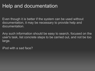 Help and documentation

Even though it is better if the system can be used without
documentation, it may be necessary to provide help and
documentation.

Any such information should be easy to search, focused on the
user's task, list concrete steps to be carried out, and not be too
large.

iPod with a sad face?
 