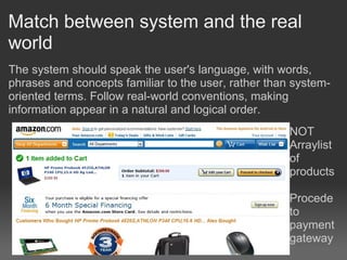 Match between system and the real
world
The system should speak the user's language, with words,
phrases and concepts familiar to the user, rather than system-
oriented terms. Follow real-world conventions, making
information appear in a natural and logical order.
                                                      NOT
                                                      Arraylist
                                                      of
                                                      products

                                                      Procede
                                                      to
                                                      payment
                                                      gateway
 