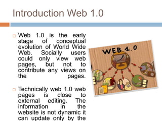 Introduction Web 1.0

   Web 1.0 is the early
    stage    of   conceptual
    evolution of World Wide
    Web. Socially users
    could only view web
    pages,    but   not   to
    contribute any views on
    the               pages.

   Technically web 1.0 web
    pages     is   close  to
    external editing. The
    information     in   the
    website is not dynamic it
    can update only by the
 