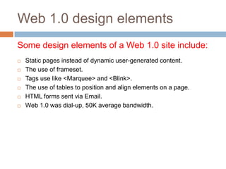 Web 1.0 design elements
Some design elements of a Web 1.0 site include:
   Static pages instead of dynamic user-generated content.
   The use of frameset.
   Tags use like <Marquee> and <Blink>.
   The use of tables to position and align elements on a page.
   HTML forms sent via Email.
   Web 1.0 was dial-up, 50K average bandwidth.
 