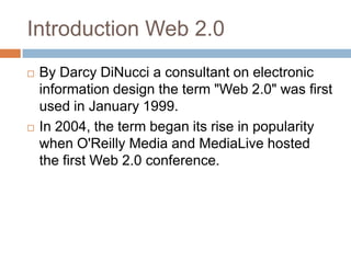 Introduction Web 2.0
   By Darcy DiNucci a consultant on electronic
    information design the term "Web 2.0" was first
    used in January 1999.
   In 2004, the term began its rise in popularity
    when O'Reilly Media and MediaLive hosted
    the first Web 2.0 conference.
 