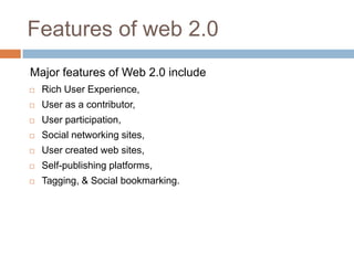 Features of web 2.0
Major features of Web 2.0 include
   Rich User Experience,
   User as a contributor,
   User participation,
   Social networking sites,
   User created web sites,
   Self-publishing platforms,
   Tagging, & Social bookmarking.
 