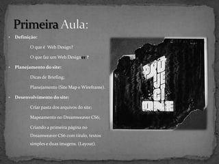    Definição:

          O que é Web Design?

          O que faz um Web Designer ?

   Planejamento do site:

          Dicas de Briefing;

          Planejamento (Site Map e Wireframe).

   Desenvolvimento do site:

          Criar pasta dos arquivos do site;

          Mapeamento no Dreamweaver CS6;

          Criando a primeira página no
          Dreamweaver CS6 com titulo, textos
          simples e duas imagens. (Layout).
 