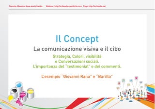 Docente: Massimo Nava aka Artlandis   Webinar: http://artlandis.eventbrite.com Page: http://artlandis.net




                                                Il Concept
                         La comunicazione visiva e il cibo
                                   Strategia, Colori, visibilità
                                    e Conversazioni sociali.
                         L’importanza del “testimonial” e dei commenti.

                                 L’esempio “Giovanni Rana” e “Barilla”
 