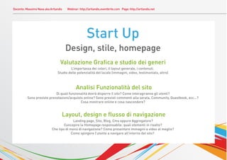 Docente: Massimo Nava aka Artlandis   Webinar: http://artlandis.eventbrite.com Page: http://artlandis.net




                                                    Start Up
                                      Design, stile, homepage
                                 Valutazione Graﬁca e studio dei generi
                                       L’importanza dei colori, il layout generale, i contenuti.
                               Studio delle potenzialità del locale (immagini, video, testimonials, altro)



                                            Analisi Funzionalità del sito
                            Di quali funzionalità dovrà disporre il sito? Come interagiranno gli utenti?
          Sono previste prenotazioni/acquisto online? Sono previsti commenti alla serata, Community, Guestbook, ecc...?
                                            Cosa mostrare online e cosa nascondere?


                                  Layout, design e ﬂusso di navigazione
                                         Landing page, Sito, Blog, Cms oppure Aggregatore?
                                   Concepire la Homepage responsabile: quali elementi in risalto?
                           Che tipo di menù di navigazione? Come presentare immagini e video al meglio?
                                        Come spingere l’utente a navigare all’interno del sito?
 