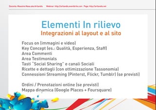 Docente: Massimo Nava aka Artlandis   Webinar: http://artlandis.eventbrite.com Page: http://artlandis.net




                                 Elementi In rilievo
                                Integrazioni al layout e al sito
             Focus on (immagini e video)
             Key Concept (es.: Qualità, Esperienza, Staff)
             Area Commenti
             Area Testimonials
             Tasti “Social Sharing” e canali Sociali
             Ricette e dettagli (con ottimizzazione Tassonomia)
             Connessioni Streaming (Pinterst, Flickr, Tumblr) (se previsti)

             Ordini / Prenotazioni online (se previsti)
             Mappa dinamica (Google Places + Foursquare)
 