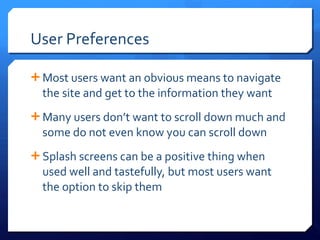 User Preferences Most users want an obvious means to navigate the site and get to the information they want Many users don ’t want to scroll down much and some do not even know you can scroll down Splash screens can be a positive thing when used well and tastefully, but most users want the option to skip them 