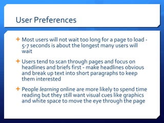 User Preferences Most users will not wait too long for a page to load - 5-7 seconds is about the longest many users will wait Users tend to scan through pages and focus on headlines and briefs first - make headlines obvious and break up text into short paragraphs to keep them interested People  learning  online are more likely to spend time reading but they still want visual cues like graphics and white space to move the eye through the page 