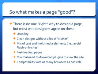 So what makes a page  “good”? There is no one  “right” way to design a page, but most web designers agree on these: Usability! Clean designs without a lot of  “clutter” Mix of text and multimedia elements (i.e., avoid Flash-only sites) Fast-loading pages Minimal need to download plugins to view the site Compatibility with as many browsers as possible 
