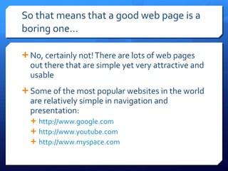 So that means that a good web page is a boring one… No, certainly not! There are lots of web pages out there that are simple yet very attractive and usable Some of the most popular websites in the world are relatively simple in navigation and presentation: http://www.google.com http://www.youtube.com   http://www.myspace.com   