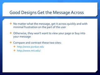 Good Designs Get the Message Across No matter what the message, get it across quickly and with minimal frustration on the part of the user Otherwise, they won ’t want to view your page or buy into your message Compare and contrast these two sites: http://www.purdue.edu http://www.mit.edu/   