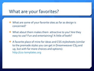 What are your favorites? What are some of your favorite sites as far as design is concerned? What about them makes them  attractive to you? Are they easy to use? Fun and entertaining? A little of both? A favorite place of mine for ideas and CSS stylesheets (similar to the premade styles you can get in Dreamweaver CS3 and up, but with far more choices and options):  http://css-templates.org   