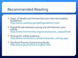 Recommended Reading Dept. of Health and Human Services Internet Usability Guidelines:  http://www.usability.gov/pdfs/guidelines.html Digital Divide between young and old Internet users article:  http://www.firstmonday.org/issues/issue10_10/paul/index.html Writing for a Web audience:  http://www.smartisans.com/articles/web_writing.aspx   Stanford-Poynter Eyetracking Study:  http://www.poynterextra.org/et/i.htm   