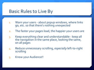 Basic Rules to Live By Warn your users - about popup windows, where links go, etc. so that there ’s nothing unexpected The faster your pages load, the happier your users are Keep everything clear and understandable - keep all the navigation in the same place, looking the same, on all pages Reduce unnecessary scrolling,  especially  left-to-right scrolling Know your Audience!! 
