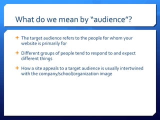 What do we mean by  “audience”? The target audience refers to the people for whom your website is primarily for Different groups of people tend to respond to and expect different things How a site appeals to a target audience is usually intertwined with the company/school/organization image 