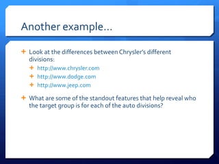 Another example… Look at the differences between Chrysler ’s different divisions: http://www.chrysler.com http://www.dodge.com http://www.jeep.com   What are some of the standout features that help reveal who the target group is for each of the auto divisions?  