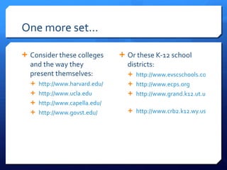 One more set… Consider these colleges and the way they present themselves:  http://www.harvard.edu/   http://www.ucla.edu   http://www.capella.edu/ http://www.govst.edu/   Or these K-12 school districts: http://www.evscschools.com/ http://www.ecps.org   http://www.grand.k12.ut.us/   http://www.crb2.k12.wy.us/   