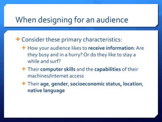 When designing for an audience Consider these primary characteristics: How your audience likes to  receive information : Are they busy and in a hurry? Or do they like to stay a while and surf? Their  computer skills  and the  capabilities  of their machines/Internet access Their  age ,  gender ,  socioeconomic   status, location ,  native   language 