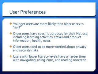 User Preferences Younger users are more likely than older users to  “surf” Older users have specific purposes for their Net use, including learning activities, travel and product information, health, news Older users tend to be more worried about privacy and security risks Users with lower literacy levels have a harder time with navigating, using icons, and reading onscreen 