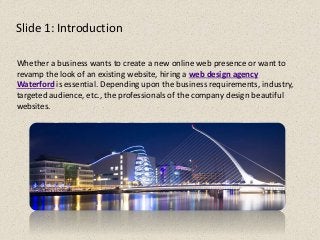 Slide 1: Introduction
Whether a business wants to create a new online web presence or want to
revamp the look of an existing website, hiring a web design agency
Waterford is essential. Depending upon the business requirements, industry,
targeted audience, etc., the professionals of the company design beautiful
websites.