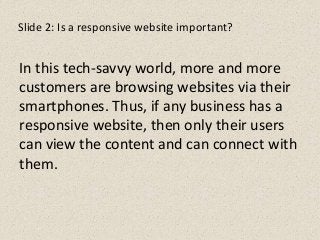 Slide 2: Is a responsive website important?
In this tech-savvy world, more and more
customers are browsing websites via their
smartphones. Thus, if any business has a
responsive website, then only their users
can view the content and can connect with
them.