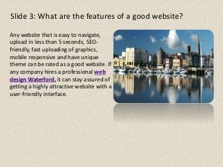 Slide 3: What are the features of a good website?
Any website that is easy to navigate,
upload in less than 5 seconds, SEO-
friendly, fast uploading of graphics,
mobile responsive and have unique
theme can be rated as a good website. If
any company hires a professional web
design Waterford, it can stay assured of
getting a highly attractive website with a
user-friendly interface.