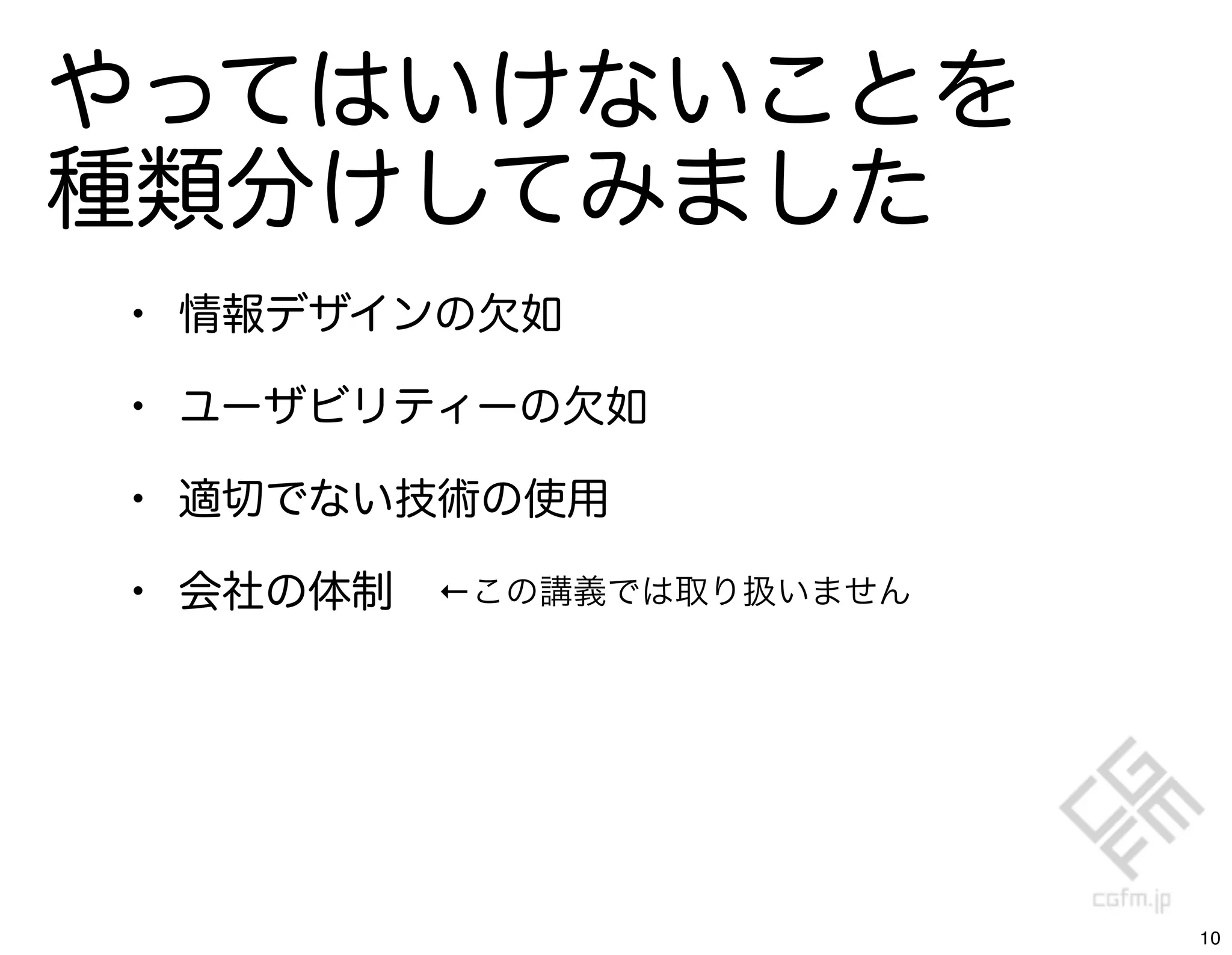 やってはいけないことを
種類分けしてみました
• 情報デザインの欠如
• ユーザビリティーの欠如
• 適切でない技術の使用
• 会社の体制   ←この講義では取り扱いません




                           10
 