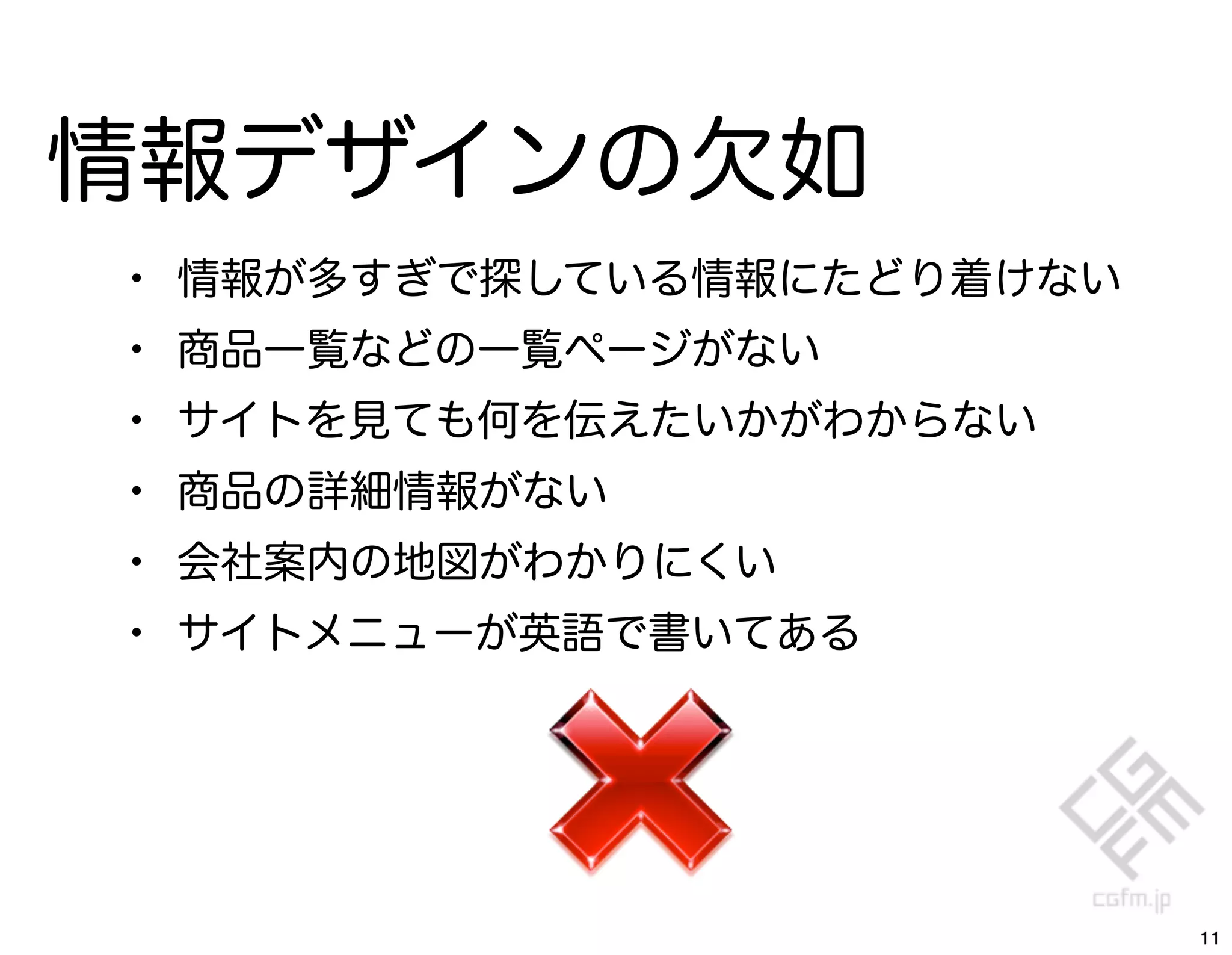 情報デザインの欠如
•   情報が多すぎで探している情報にたどり着けない
•   商品一覧などの一覧ページがない
•   サイトを見ても何を伝えたいかがわからない
•   商品の詳細情報がない
•   会社案内の地図がわかりにくい
•   サイトメニューが英語で書いてある




                             11
 