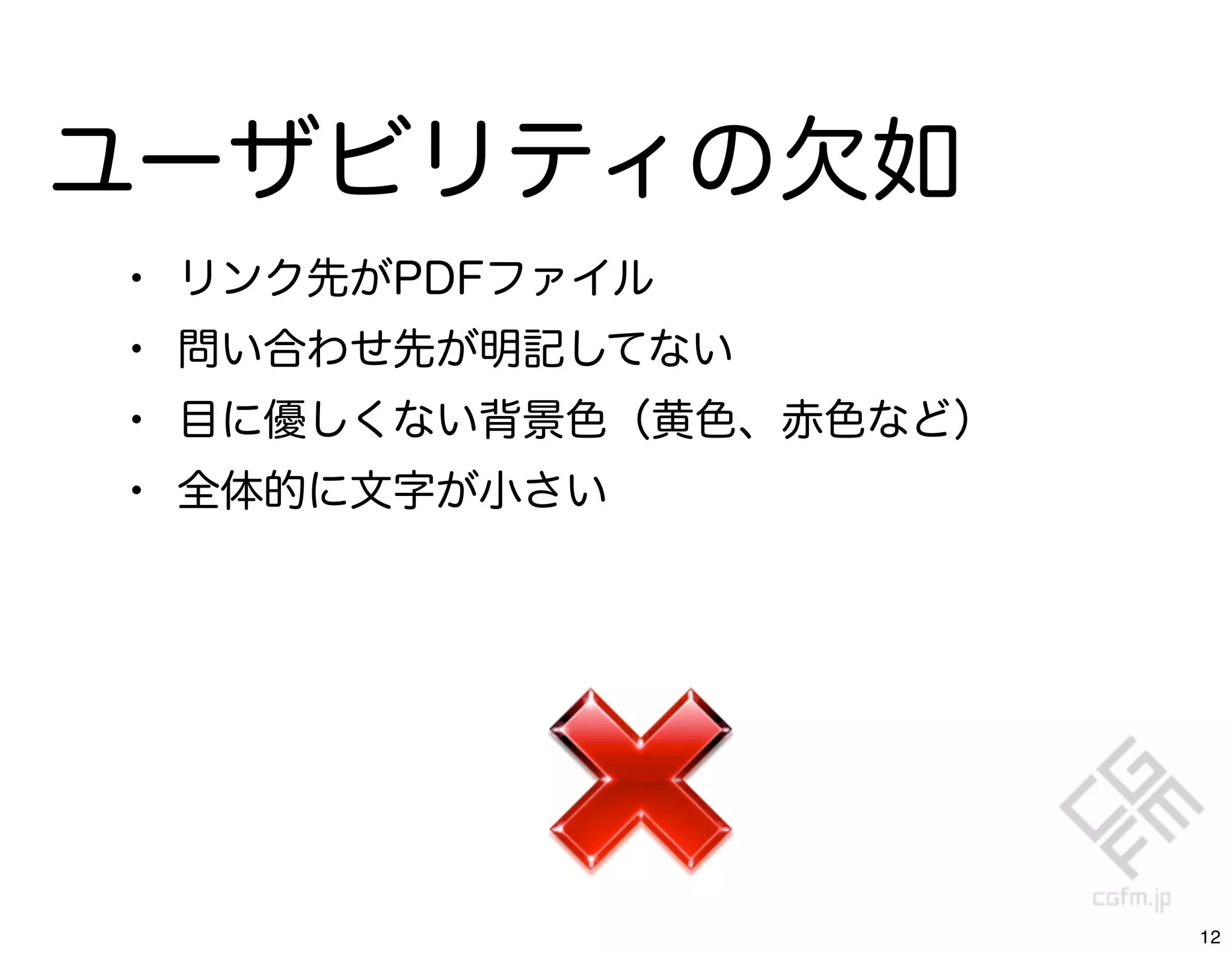 ユーザビリティの欠如
•   リンク先がPDFファイル
•   問い合わせ先が明記してない
•   目に優しくない背景色（黄色、赤色など）
•   全体的に文字が小さい




                          12
 