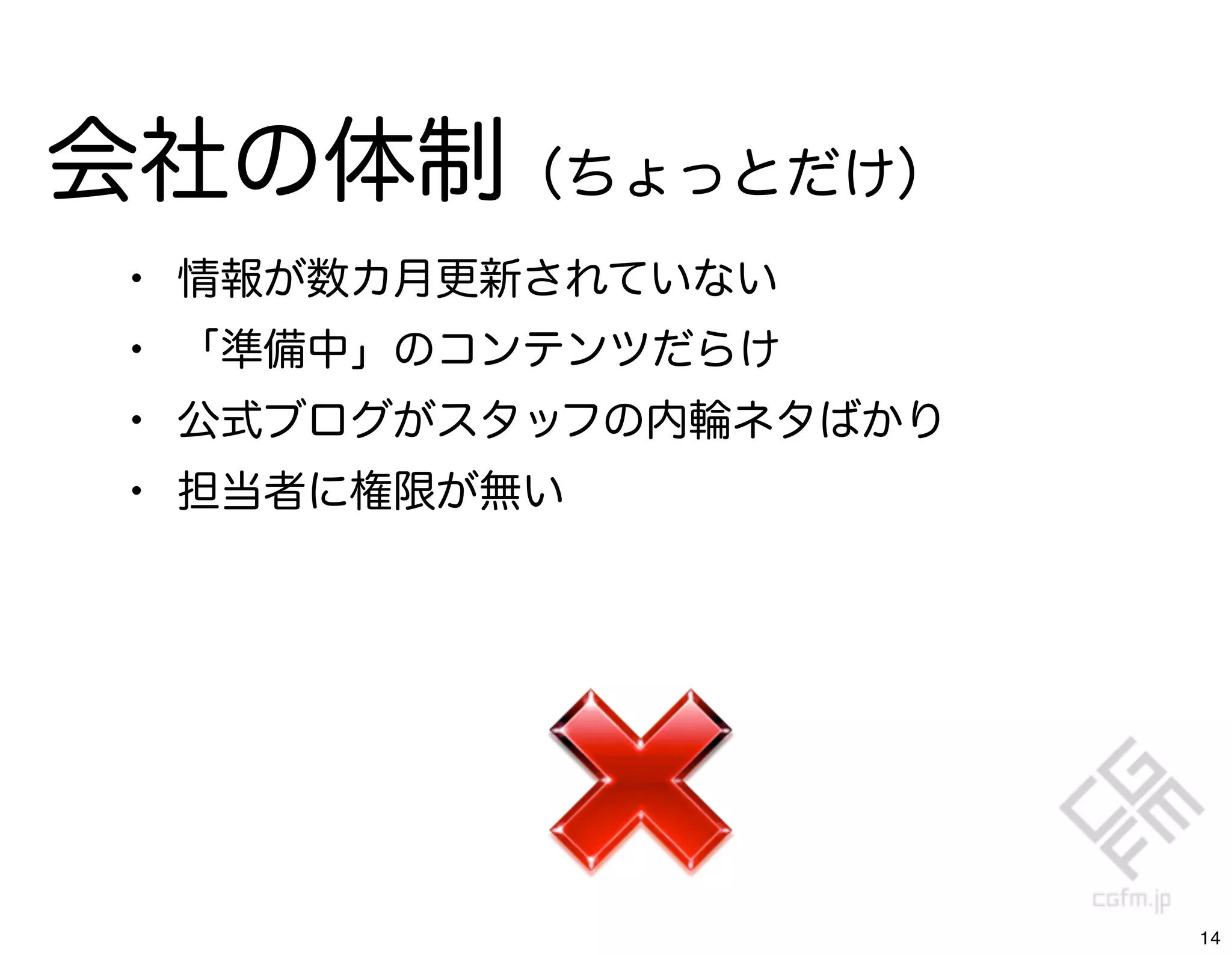 会社の体制（ちょっとだけ）
 •   情報が数カ月更新されていない
 •   「準備中」のコンテンツだらけ
 •   公式ブログがスタッフの内輪ネタばかり
 •   担当者に権限が無い




                          14
 