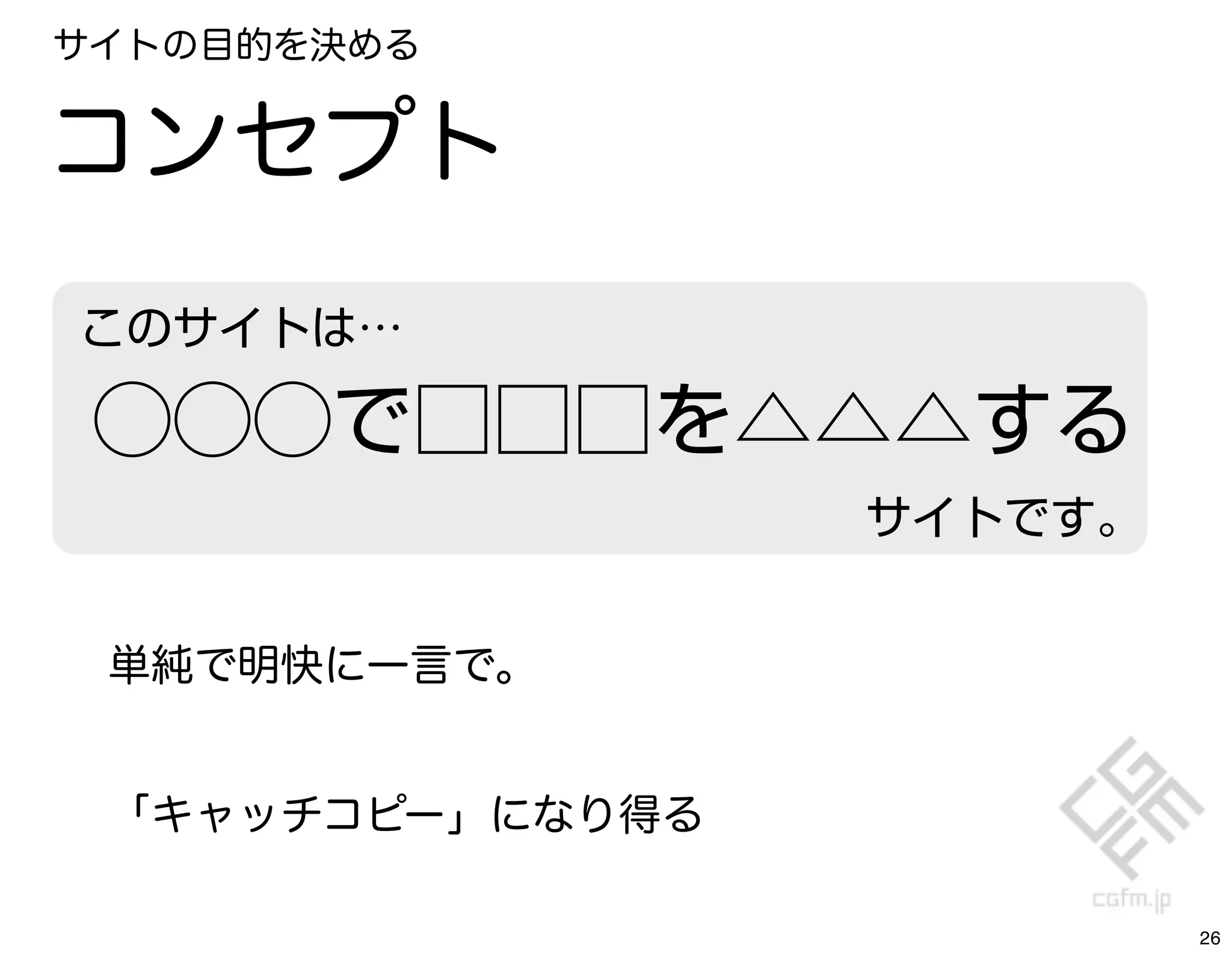 サイトの目的を決める


コンセプト
このサイトは…

 ⃝⃝⃝で□□□を△△△する
                  サイトです。


 単純で明快に一言で。


 「キャッチコピー」になり得る

                           26
 