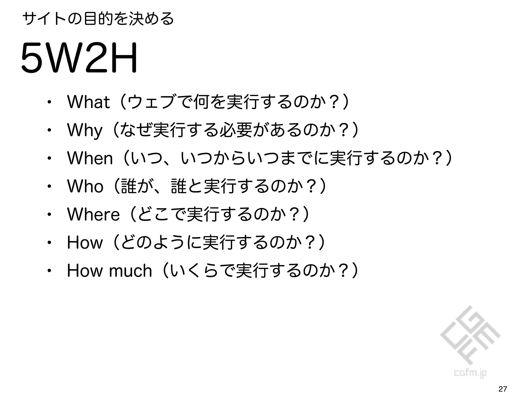 サイトの目的を決める


5W2H
 •   What（ウェブで何を実行するのか？）
 •   Why（なぜ実行する必要があるのか？）
 •   When（いつ、いつからいつまでに実行するのか？）
 •   Who（誰が、誰と実行するのか？）
 •   Where（どこで実行するのか？）
 •   How（どのように実行するのか？）
 •   How much（いくらで実行するのか？）




                                 27
 