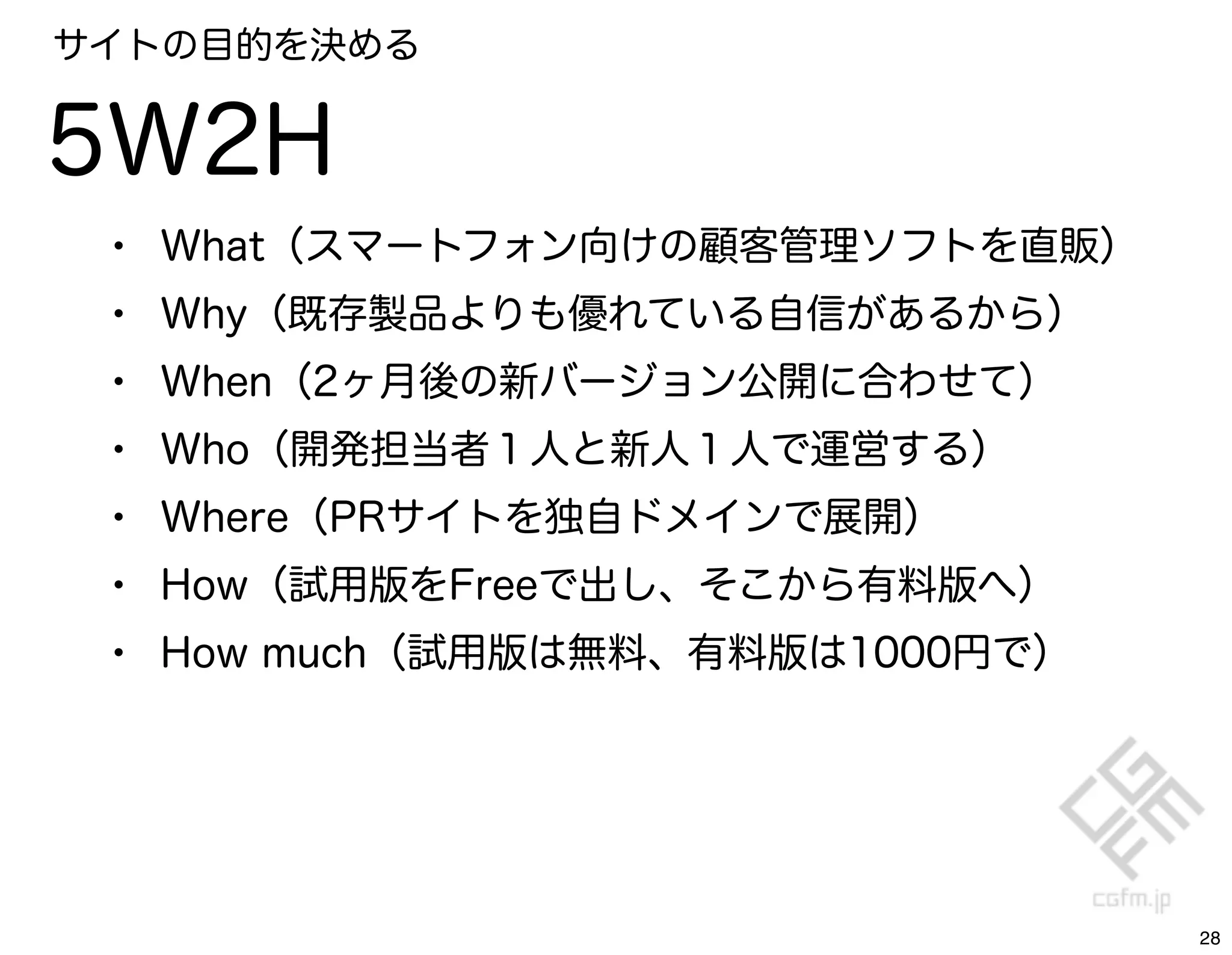 サイトの目的を決める


5W2H
 •   What（スマートフォン向けの顧客管理ソフトを直販）
 •   Why（既存製品よりも優れている自信があるから）
 •   When（2ヶ月後の新バージョン公開に合わせて）
 •   Who（開発担当者１人と新人１人で運営する）
 •   Where（PRサイトを独自ドメインで展開）
 •   How（試用版をFreeで出し、そこから有料版へ）
 •   How much（試用版は無料、有料版は1000円で）




                                   28
 