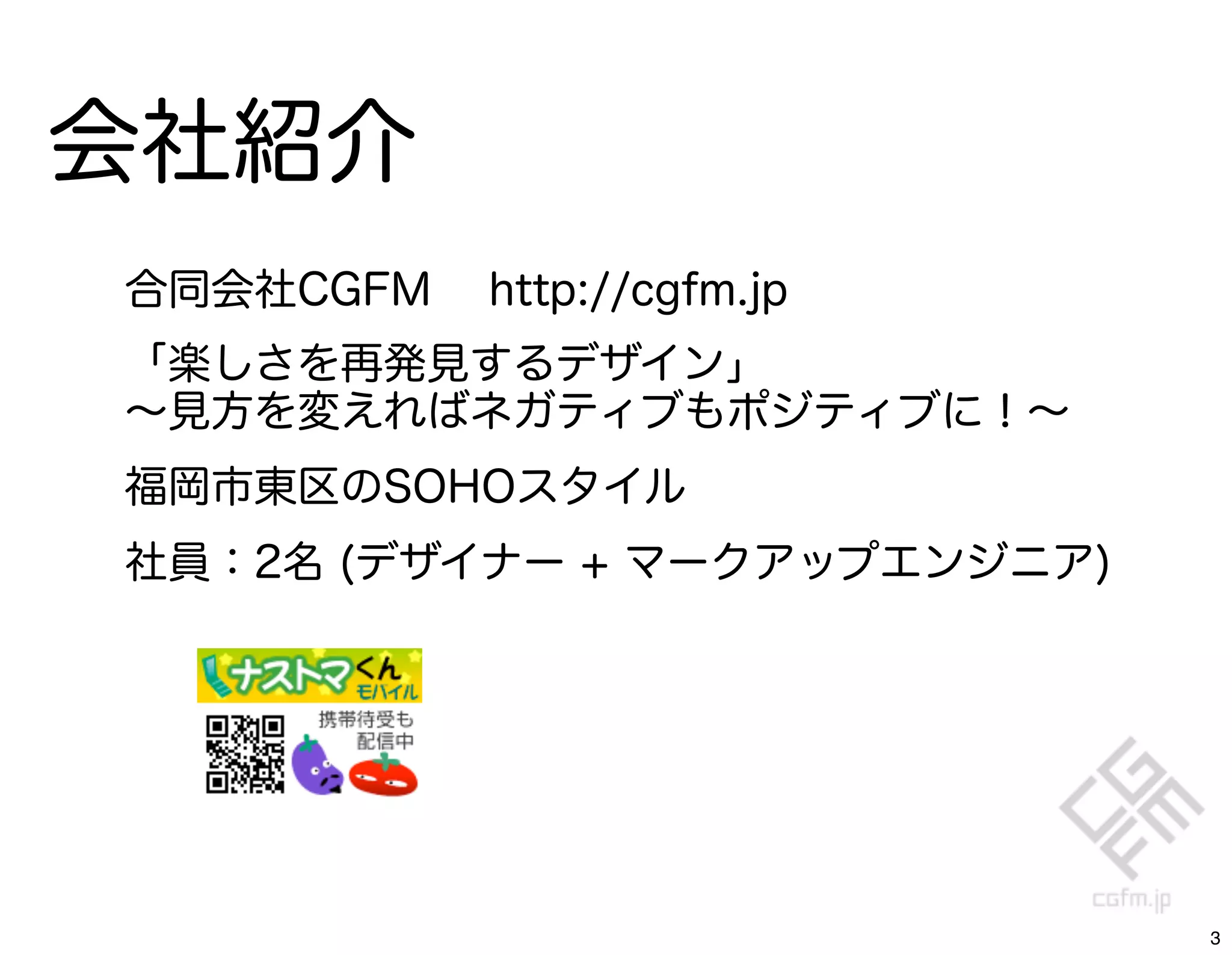 会社紹介
合同会社CGFM   http://cgfm.jp
「楽しさを再発見するデザイン」
∼見方を変えればネガティブもポジティブに！∼
福岡市東区のSOHOスタイル
社員：2名 (デザイナー + マークアップエンジニア)




                              3
 