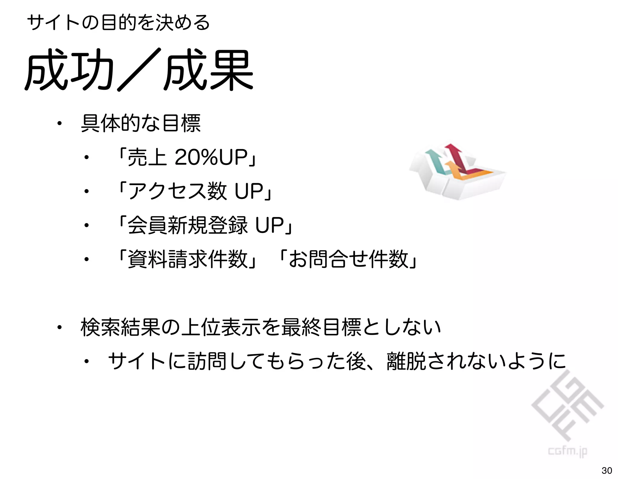 サイトの目的を決める


成功／成果
 • 具体的な目標
   • 「売上 20%UP」
   • 「アクセス数 UP」
   • 「会員新規登録 UP」
   • 「資料請求件数」「お問合せ件数」

 • 検索結果の上位表示を最終目標としない
   • サイトに訪問してもらった後、離脱されないように



                               30
 