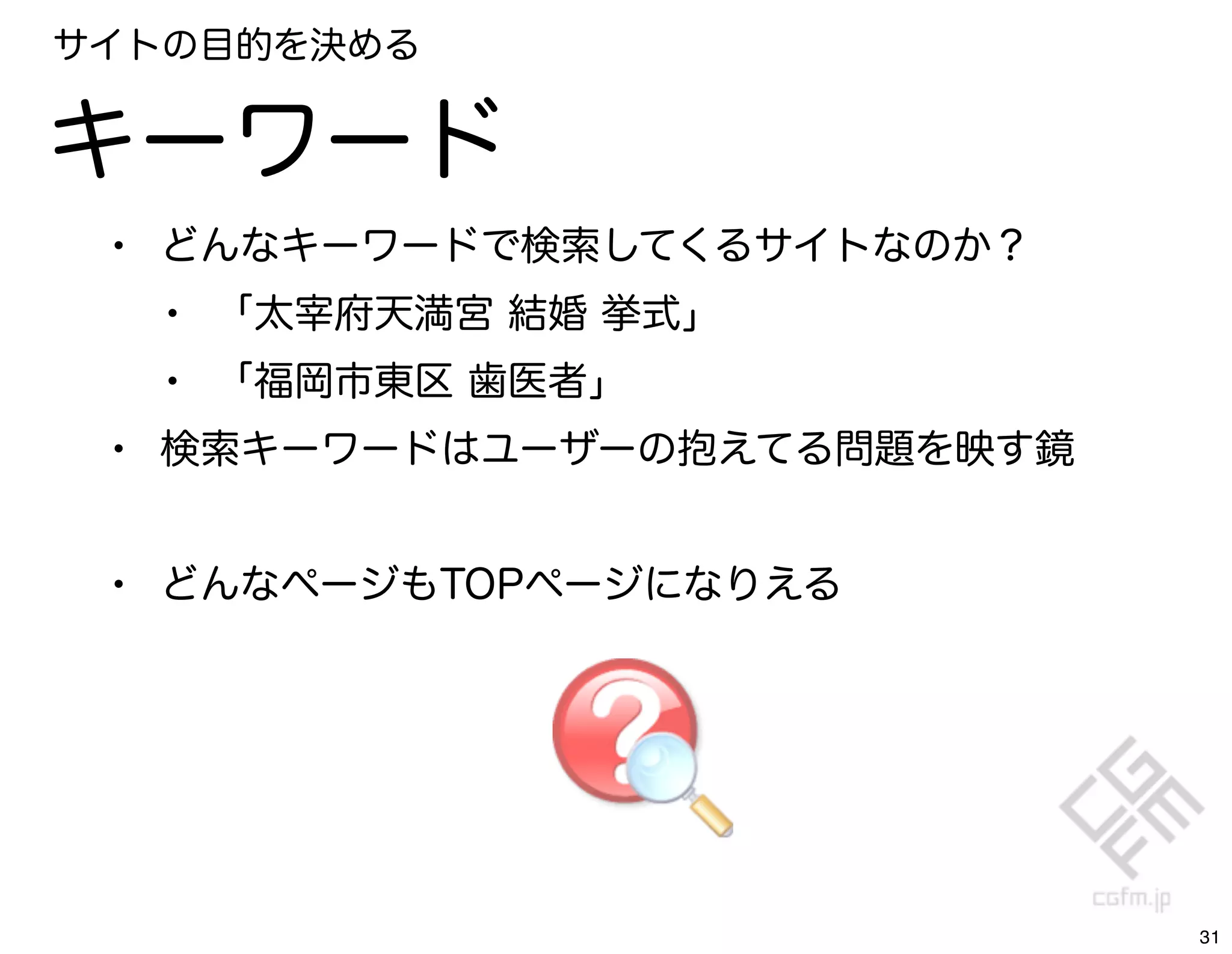 サイトの目的を決める


キーワード
 • どんなキーワードで検索してくるサイトなのか？
   • 「太宰府天満宮 結婚 挙式」
   • 「福岡市東区 歯医者」
 • 検索キーワードはユーザーの抱えてる問題を映す鏡

 • どんなページもTOPページになりえる




                             31
 