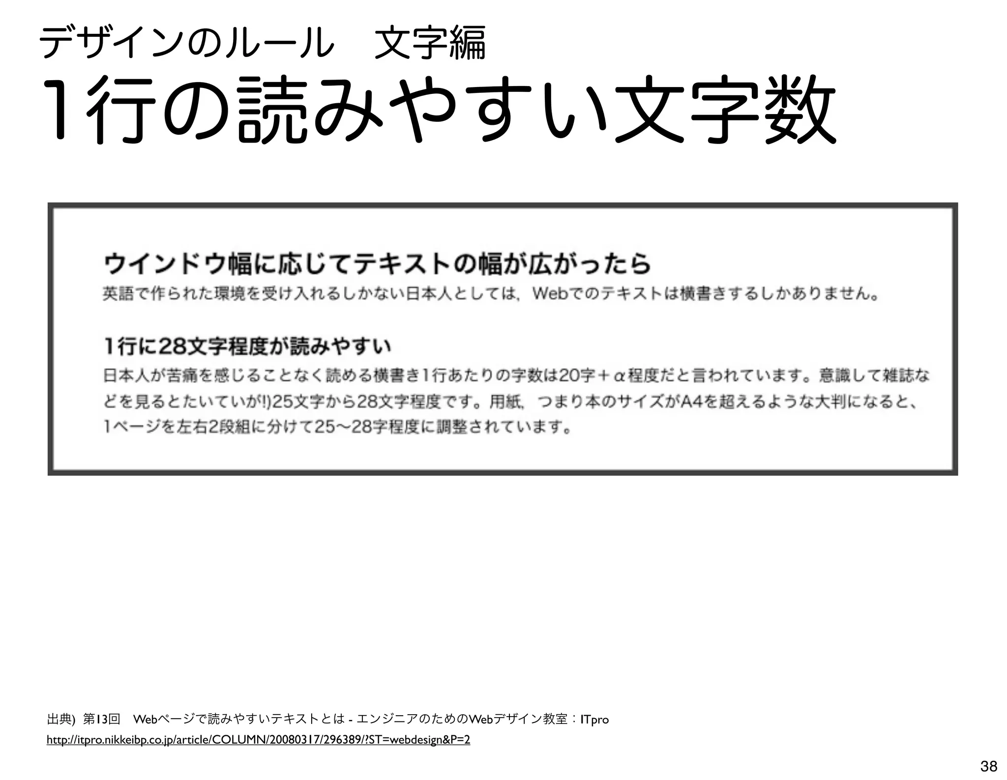 デザインのルール 文字編

1行の読みやすい文字数




出典) 第13回 Webページで読みやすいテキストとは - エンジニアのためのWebデザイン教室：ITpro
http://itpro.nikkeibp.co.jp/article/COLUMN/20080317/296389/?ST=webdesign&P=2

                                                                               38
 