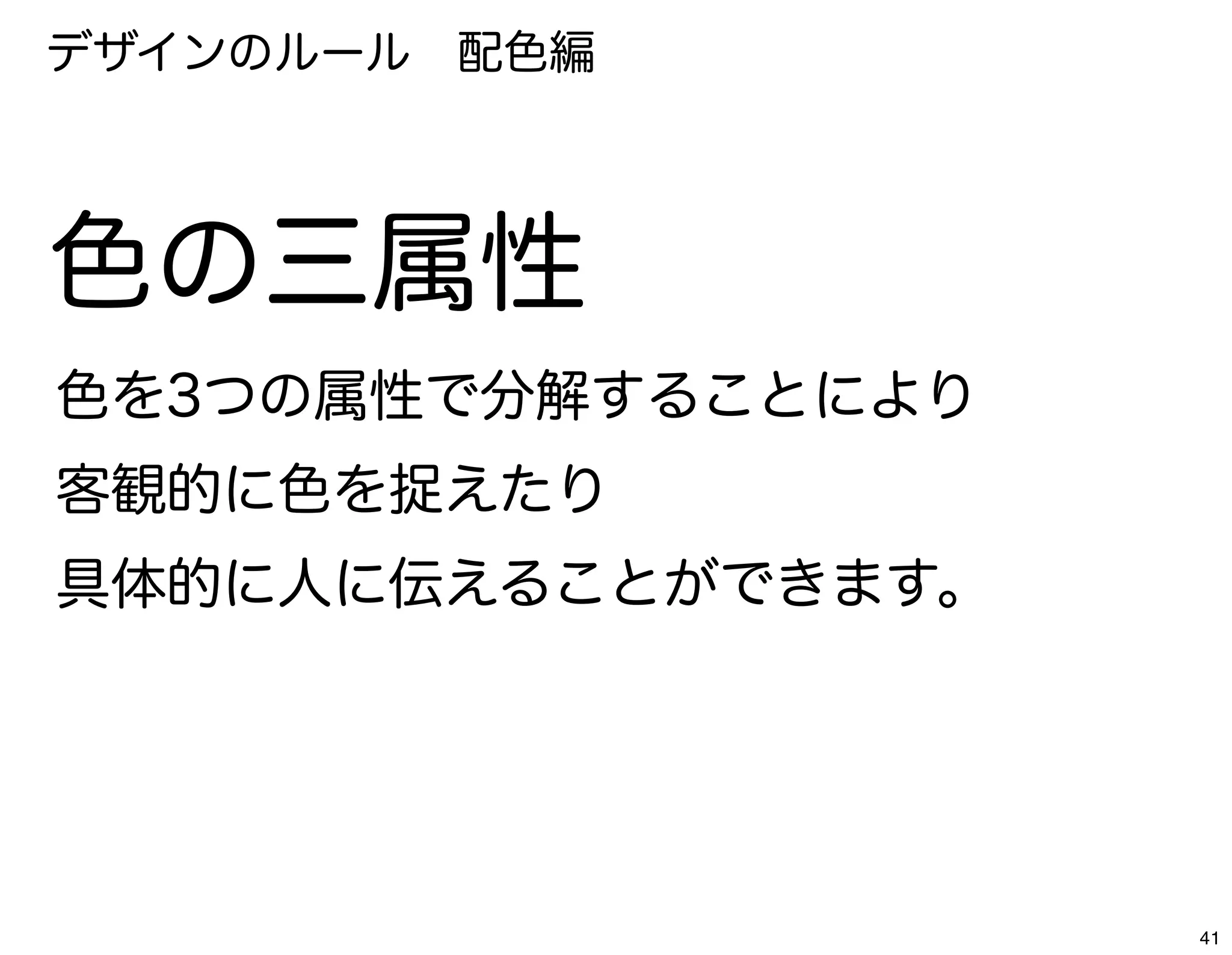 デザインのルール 配色編




色の三属性
色を3つの属性で分解することにより
客観的に色を捉えたり
具体的に人に伝えることができます。




                    41
 