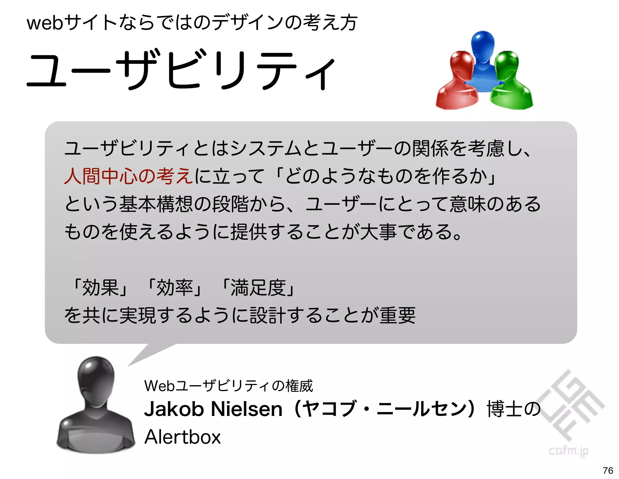 webサイトならではのデザインの考え方


ユーザビリティ
  ユーザビリティとはシステムとユーザーの関係を考慮し、
  人間中心の考えに立って「どのようなものを作るか」
  という基本構想の段階から、ユーザーにとって意味のある
  ものを使えるように提供することが大事である。


  「効果」「効率」「満足度」
  を共に実現するように設計することが重要


      Webユーザビリティの権威
      Jakob Nielsen（ヤコブ・ニールセン）博士の
      Alertbox
                                    76
 