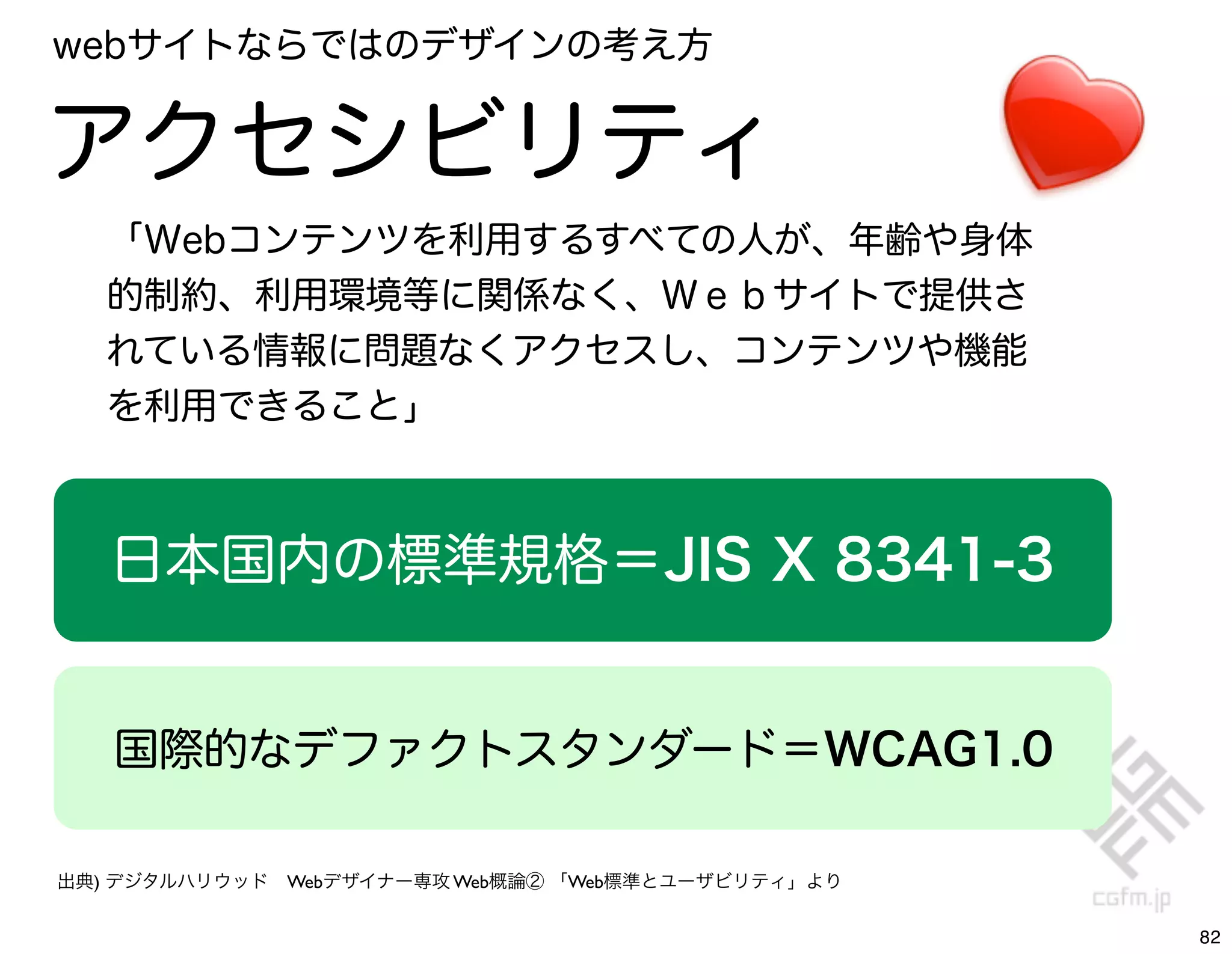 webサイトならではのデザインの考え方


アクセシビリティ
   「Webコンテンツを利用するすべての人が、年齢や身体
   的制約、利用環境等に関係なく、Ｗｅｂサイトで提供さ
   れている情報に問題なくアクセスし、コンテンツや機能
   を利用できること」



   日本国内の標準規格＝JIS X 8341-3 


   国際的なデファクトスタンダード＝WCAG1.0

出典) デジタルハリウッド Webデザイナー専攻 Web概論② 「Web標準とユーザビリティ」より


                                                    82
 
