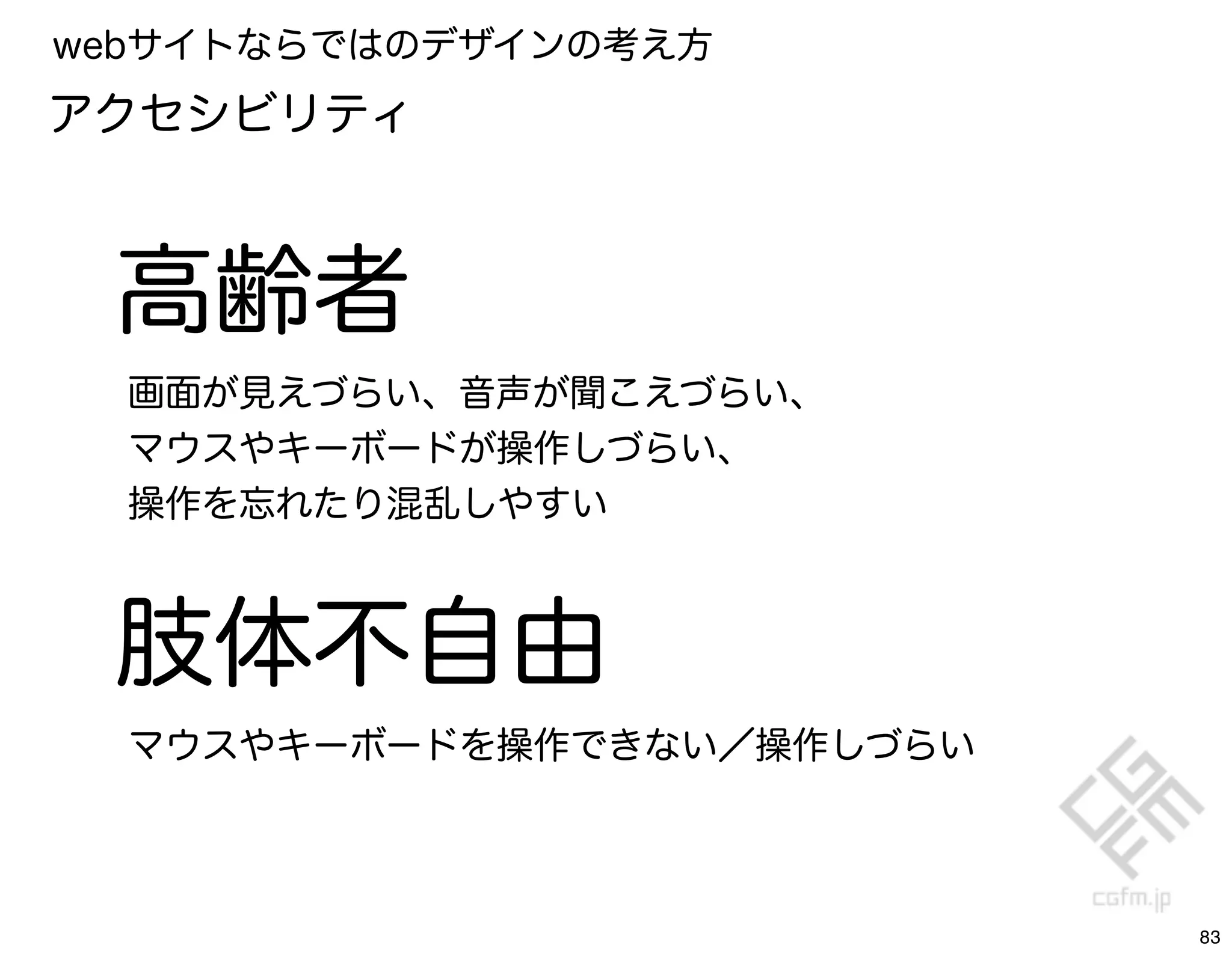 webサイトならではのデザインの考え方
アクセシビリティ



 高齢者
  画面が見えづらい、音声が聞こえづらい、
  マウスやキーボードが操作しづらい、
  操作を忘れたり混乱しやすい



 肢体不自由
  マウスやキーボードを操作できない／操作しづらい




                            83
 