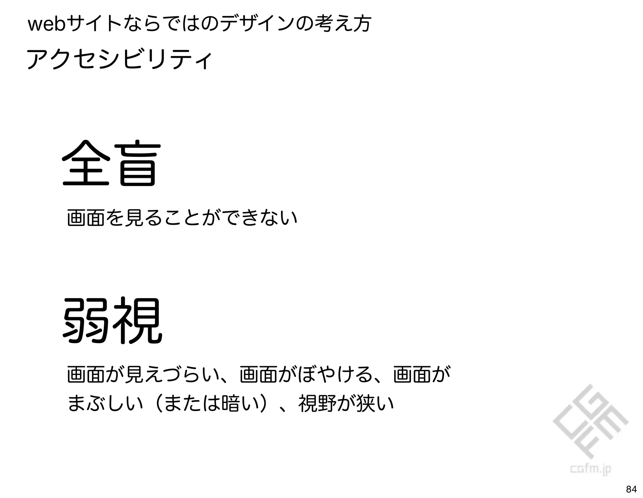 webサイトならではのデザインの考え方
アクセシビリティ



 全盲
  画面を見ることができない




 弱視
  画面が見えづらい、画面がぼやける、画面が
  まぶしい（または暗い）、視野が狭い



                         84
 