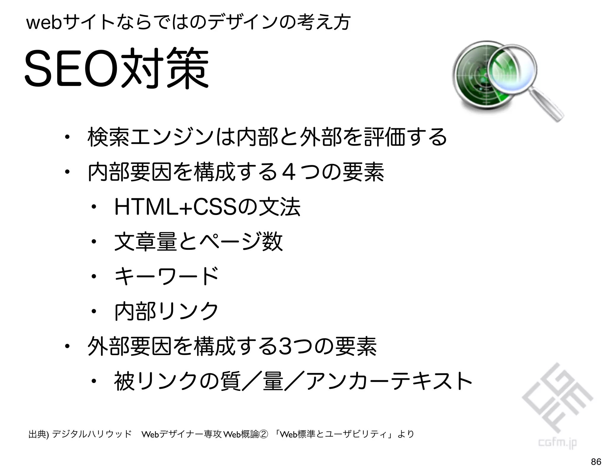 webサイトならではのデザインの考え方


SEO対策
    • 検索エンジンは内部と外部を評価する
    • 内部要因を構成する４つの要素
      • HTML+CSSの文法
      • 文章量とページ数
      • キーワード
      • 内部リンク
    • 外部要因を構成する3つの要素
      • 被リンクの質／量／アンカーテキスト
出典) デジタルハリウッド Webデザイナー専攻 Web概論② 「Web標準とユーザビリティ」より


                                                    86
 