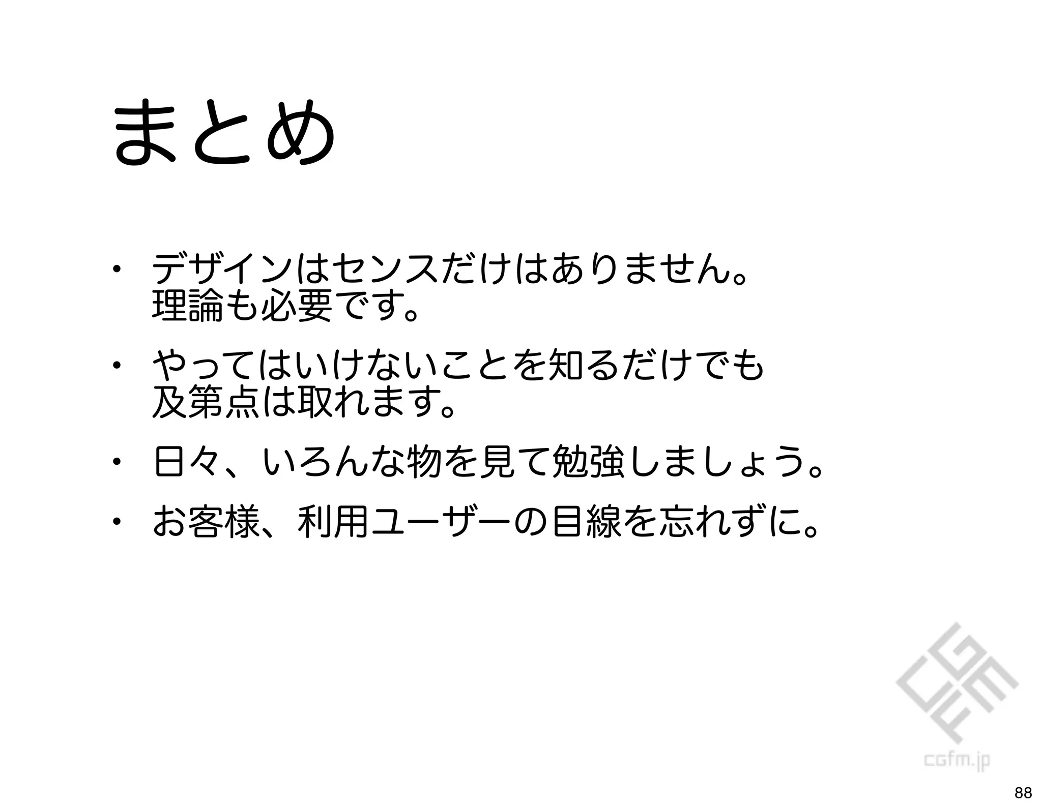 まとめ
• デザインはセンスだけはありません。
 理論も必要です。
• やってはいけないことを知るだけでも
 及第点は取れます。
• 日々、いろんな物を見て勉強しましょう。
• お客様、利用ユーザーの目線を忘れずに。




                        88
 